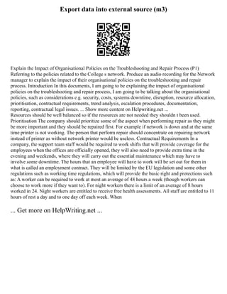 Export data into external source (m3)
Explain the Impact of Organisational Policies on the Troubleshooting and Repair Process (P1)
Referring to the policies related to the College s network. Produce an audio recording for the Network
manager to explain the impact of their organisational policies on the troubleshooting and repair
process. Introduction In this documents, I am going to be explaining the impact of organisational
policies on the troubleshooting and repair process, I am going to be talking about the organisational
policies, such as considerations e.g. security, costs, systems downtime, disruption, resource allocation,
prioritisation, contractual requirements, trend analysis, escalation procedures, documentation,
reporting, contractual legal issues. ... Show more content on Helpwriting.net ...
Resources should be well balanced so if the resources are not needed they shouldn t been used.
Prioritisation The company should prioritize some of the aspect when performing repair as they might
be more important and they should be repaired first. For example if network is down and at the same
time printer is not working. The person that perform repair should concentrate on repairing network
instead of printer as without network printer would be useless. Contractual Requirements In a
company, the support team staff would be required to work shifts that will provide coverage for the
employees when the offices are officially opened, they will also need to provide extra time in the
evening and weekends, where they will carry out the essential maintenance which may have to
involve some downtime. The hours that an employee will have to work will be set out for them in
what is called an employment contract. They will be limited by the EU legislation and some other
regulations such as working time regulations, which will provide the basic right and protections such
as: A worker can be required to work at most an average of 48 hours a week (though workers can
choose to work more if they want to). For night workers there is a limit of an average of 8 hours
worked in 24. Night workers are entitled to receive free health assessments. All staff are entitled to 11
hours of rest a day and to one day off each week. When
... Get more on HelpWriting.net ...
 