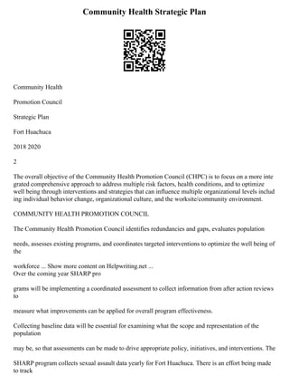 Community Health Strategic Plan
Community Health
Promotion Council
Strategic Plan
Fort Huachuca
2018 2020
2
The overall objective of the Community Health Promotion Council (CHPC) is to focus on a more inte
grated comprehensive approach to address multiple risk factors, health conditions, and to optimize
well being through interventions and strategies that can influence multiple organizational levels includ
ing individual behavior change, organizational culture, and the worksite/community environment.
COMMUNITY HEALTH PROMOTION COUNCIL
The Community Health Promotion Council identifies redundancies and gaps, evaluates population
needs, assesses existing programs, and coordinates targeted interventions to optimize the well being of
the
workforce ... Show more content on Helpwriting.net ...
Over the coming year SHARP pro
grams will be implementing a coordinated assessment to collect information from after action reviews
to
measure what improvements can be applied for overall program effectiveness.
Collecting baseline data will be essential for examining what the scope and representation of the
population
may be, so that assessments can be made to drive appropriate policy, initiatives, and interventions. The
SHARP program collects sexual assault data yearly for Fort Huachuca. There is an effort being made
to track
 