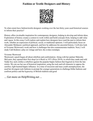 Fashion or Textile Designers and History
To what extent have fashion/textile designers working over the last thirty years used historical sources
to inform their practice?
History offers invaluable inspiration for contemporary designers, helping to develop and inform ideas.
Exploration of history creates a context to work within and build concepts from, helping to add value
and vigour. In this essay I will explore and explain how designers have used the past to inform their
work, whether an expression of political, social, or traditional opinions. I will particularly focus on
Alexander McQueen s political approach, and how he addresses his ancestral history. I will also look
at Vivienne Westwood s work and how it challenges but also commemorates tradition. Next, I will
study Cath Kidston s play on vintage and how she evokes nostalgia.
Vivienne Westwood
Westwood s epoch began all about rebellion and confrontation. Along with her partner Malcolm
McLaren, they opened their first shop Let it Rock in 1971 (Price 2014), in which they made and sold
Teddy boy style clothes a rebellion against the popular hippie fashion that lingered on from the late
sixties. We can see her use of historical inspiration, using the rock and roll character to oppose the
carefree, light hearted hippie influence. In a time of recession and mass youth unemployment, she
used her divergent rock fashions to prompt the younger generations to challenge blithe fashions and
confront politics and the hypocrisy of British tradition and good
... Get more on HelpWriting.net ...
 