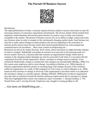 The Pursuit Of Business Success
Introduction:
The rapid globalization of today s economy requires business leaders to pursue innovation to cater the
increasing statistics of consumers expectations and demands. The diverse market which resulted from
migration, multiculturalism and tourism opens business to creative ways to make ones business
acceptable to the market. The pursuit of business success lies on its ability to adapt, sustain and create
new business ideas in order to compete in the continuously changing market needs. Such business not
only has to make radical changes to make products and services appealing to the consumers to
increase profits and revenues but also ensure that internal transformations are well accepted and
communicated to all incumbent ... Show more content on Helpwriting.net ...
Businesses are driven by market diversity. Such variety, allows businesses to adapt and make changes
in order to compete. Stakeholder can predict an increase in revenue due to the growing needs of a
diverse market. However, a business plan that warrants an organizational change which aims to
compete in the changing market demands can only be successful if and when it is executed with full
cooperation from the overall organization. Hence, resistance to change must be eradicate, if not
minimized. Realistically, change is constant but some changes are uncomfortable (Bridges, 2000). For
this reason some employees tend to resist change. According to (Haslam et al., 2004) majority of
business organizations performs poorly in executing large scale changes because of the resistance
within the organisation. In a study of 288 companies by Tim Creasy as cited in (Haslam et al., 2004)
found out that resistance to change in all levels of the organization is prevalent which is an indication
the resisting to change is a natural response. (Bridges Mitchell, 2000) point out that an organization
may take time to transition towards the desired continuous improvement due to resistance to change.
They have highlighted three reason why employees repel vicissitudes: 1. Saying Goodbye, 2. The
Neutral Zone, and 3. moving forward. Employees may struggle in saying goodbye to old
... Get more on HelpWriting.net ...
 