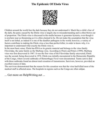The Epidemic Of Ebola Virus
Children around the world fear the dark because they do not understand it. Much like a child s fear of
the dark, the panic caused by the Ebola virus is largely due to misunderstanding and is often blown out
of proportion. The Ebola virus is discussed in the media because it generates hysteria, even though it
is nowhere near as threatening as it is often claimed to be. Do not make the assumption that the virus
itself is not lethal, as indeed it is one of the deadlier pathogens in the world; however, a variety of
factors contribute to making the Ebola virus a less than perfect killer; in order to know why, it is
important to understand what exactly the Ebola virus is.
In the most basic sense, Ebola has RNA as its genetic material and belongs to the virus family
Filoviridae, the same family as the Marburg virus. According to Peters and Peters (1999), Marburg
virus was first discovered in 1967. It was the first virus of the Filoviridae family uncovered; Ebola
was the second, being discovered in 1976. Ebola was initially encountered in the Democratic Republic
of the Congo, where several outbreaks of Hemorrhagic Fever were documented. Teams sent to deal
with these outbreaks found an almost total cessation of transmission. Survivors, however, provided an
excellent source of data.
The survivors demonstrated that the reason for this cessation was that the virus had killed most of the
medical staff in affected areas. The hospitals in regions such as the Congo are often subpar,
... Get more on HelpWriting.net ...
 