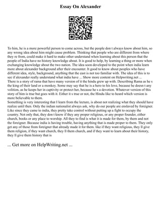 Essay On Alexander
To him, he is a more powerful person to come across, but the people don t always know about him, so
any wrong idea about him might cause problem. Thinking that people who are different from where
they re from, could make it hard to make other understand when learning about this person that the
people of India have no history knowledge about. It is good to help, by learning a thing or more when
exchanging knowledge about the two nation. The idea soon developed to the point when india learn
more about alexander background after their encounter. It good to know about peoples who have
different idea, style, background, anything that the east is not too familiar with. The idea of this is to
see if alexander really understand what india have ... Show more content on Helpwriting.net ...
There is a story of rama that have many version of it the hindu grew up with. Describing Rama as he s
the king of their land or a monkey. Some may say that he is a hero to his love, because he doesn t any
volition, as he keeps her in captivity or protect her, because he s a devotion. Whatever version of this
story of him is true but goes with it. Either it s true or not, the Hindu like to heard which version is
more believable to them.
Something is very interesting that I learn from the lecture, is about not realizing what they should have
realize until then. Only the indian nationalist always ask, why do our people are enslaved by foreigner.
Like since they came to india, they pretty take control without putting up a fight to occupy the
country. Not only that, they don t know if they any proper religious, or any proper founder, either
church, books or any place to worship. All they to find is what it is made for them, by them and not
the foreigner. Because india is having trouble, having anything that is made proper to them. They only
get any of those from foreigner that already made it for them. like if they want religious, they ll give
them religion, if they want church, they ll them church, and if they want to learn about their history,
they ll give them history that is
... Get more on HelpWriting.net ...
 