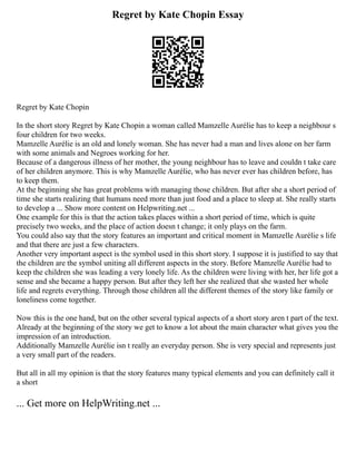 Regret by Kate Chopin Essay
Regret by Kate Chopin
In the short story Regret by Kate Chopin a woman called Mamzelle Aurélie has to keep a neighbour s
four children for two weeks.
Mamzelle Aurélie is an old and lonely woman. She has never had a man and lives alone on her farm
with some animals and Negroes working for her.
Because of a dangerous illness of her mother, the young neighbour has to leave and couldn t take care
of her children anymore. This is why Mamzelle Aurélie, who has never ever has children before, has
to keep them.
At the beginning she has great problems with managing those children. But after she a short period of
time she starts realizing that humans need more than just food and a place to sleep at. She really starts
to develop a ... Show more content on Helpwriting.net ...
One example for this is that the action takes places within a short period of time, which is quite
precisely two weeks, and the place of action doesn t change; it only plays on the farm.
You could also say that the story features an important and critical moment in Mamzelle Aurélie s life
and that there are just a few characters.
Another very important aspect is the symbol used in this short story. I suppose it is justified to say that
the children are the symbol uniting all different aspects in the story. Before Mamzelle Aurélie had to
keep the children she was leading a very lonely life. As the children were living with her, her life got a
sense and she became a happy person. But after they left her she realized that she wasted her whole
life and regrets everything. Through those children all the different themes of the story like family or
loneliness come together.
Now this is the one hand, but on the other several typical aspects of a short story aren t part of the text.
Already at the beginning of the story we get to know a lot about the main character what gives you the
impression of an introduction.
Additionally Mamzelle Aurélie isn t really an everyday person. She is very special and represents just
a very small part of the readers.
But all in all my opinion is that the story features many typical elements and you can definitely call it
a short
... Get more on HelpWriting.net ...
 