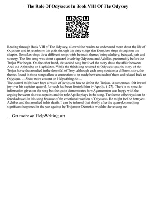 The Role Of Odysseus In Book VIII Of The Odyssey
Reading through Book VIII of The Odyssey, allowed the readers to understand more about the life of
Odysseus and its relation to the gods through the three songs that Demokos sings throughout the
chapter. Demokos sings three different songs with the main themes being adultery, betrayal, pain and
strategy. The first song was about a quarrel involving Odysseus and Achilles, presumably before the
Trojan War began. On the other hand, the second song involved the story about the affair between
Ares and Aphrodite on Hephaistos. While the third song returned to Odysseus and the story of the
Trojan horse that resulted in the downfall of Troy. Although each song contains a different story, the
themes found in those songs allow a connection to be made between each of them and related back to
Odysseus. ... Show more content on Helpwriting.net ...
The quarrel might have been a result of tactics on how to defeat the Trojans. Agamemnon, felt inward
joy over his captains quarrel; for such had been foretold him by Apollo, (127). There is no specific
information given on the song but the quote demonstrates how Agamemnon was happy with the
arguing between his two captains and the role Apollo plays in the song. The theme of betrayal can be
foreshadowed in this song because of the emotional reaction of Odysseus. He might feel he betrayed
Achilles and that resulted in his death. It can be inferred that shortly after the quarrel, something
significant happened in the war against the Trojans or Demokos wouldn t have sang the
... Get more on HelpWriting.net ...
 