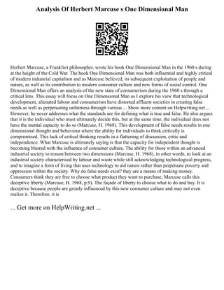 Analysis Of Herbert Marcuse s One Dimensional Man
Herbert Marcuse, a Frankfurt philosopher, wrote his book One Dimensional Man in the 1960 s during
at the height of the Cold War. The book One Dimensional Man was both influential and highly critical
of modern industrial capitalism and as Marcuse believed, its subsequent exploitation of people and
nature, as well as its contribution to modern consumer culture and new forms of social control. One
Dimensional Man offers an analysis of the new state of consumerism during the 1960 s through a
critical lens. This essay will focus on One Dimensional Man as I explore his view that technological
development, alienated labour and consumerism have distorted affluent societies in creating false
needs as well as perpetuating unfairness through various ... Show more content on Helpwriting.net ...
However, he never addresses what the standards are for defining what is true and false. He also argues
that it is the individual who must ultimately decide this, but at the same time, the individual does not
have the mental capacity to do so (Marcuse, H. 1968). This development of false needs results in one
dimensional thought and behaviour where the ability for individuals to think critically is
compromised. This lack of critical thinking results in a flattening of discussion, critic and
independence. What Marcuse is ultimately saying is that the capacity for independent thought is
becoming blurred with the influence of consumer culture. The ability for those within an advanced
industrial society to reason between two dimensions (Marcuse, H. 1968), in other words, to look at an
industrial society characterised by labour and waste while still acknowledging technological progress,
and to imagine a form of living that uses technology to aid nature rather than perpetuate poverty and
oppression within the society. Why do false needs exist? they are a means of making money.
Consumers think they are free to choose what product they want to purchase, Marcuse calls this
deceptive liberty (Marcuse, H. 1968, p.9). The façade of liberty to choose what to do and buy. It is
deceptive because people are greatly influenced by this new consumer culture and may not even
realize it. Therefore, it is
... Get more on HelpWriting.net ...
 