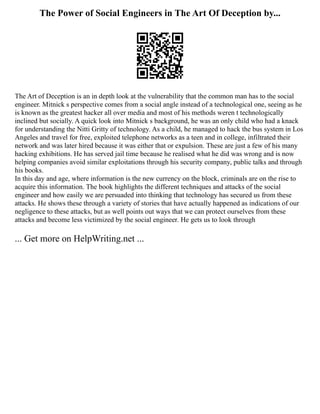 The Power of Social Engineers in The Art Of Deception by...
The Art of Deception is an in depth look at the vulnerability that the common man has to the social
engineer. Mitnick s perspective comes from a social angle instead of a technological one, seeing as he
is known as the greatest hacker all over media and most of his methods weren t technologically
inclined but socially. A quick look into Mitnick s background, he was an only child who had a knack
for understanding the Nitti Gritty of technology. As a child, he managed to hack the bus system in Los
Angeles and travel for free, exploited telephone networks as a teen and in college, infiltrated their
network and was later hired because it was either that or expulsion. These are just a few of his many
hacking exhibitions. He has served jail time because he realised what he did was wrong and is now
helping companies avoid similar exploitations through his security company, public talks and through
his books.
In this day and age, where information is the new currency on the block, criminals are on the rise to
acquire this information. The book highlights the different techniques and attacks of the social
engineer and how easily we are persuaded into thinking that technology has secured us from these
attacks. He shows these through a variety of stories that have actually happened as indications of our
negligence to these attacks, but as well points out ways that we can protect ourselves from these
attacks and become less victimized by the social engineer. He gets us to look through
... Get more on HelpWriting.net ...
 
