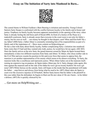 Essay on The Initiation of Sarty into Manhood in Barn...
The central theme in William Faulkner s Barn Burning is initiation and morality. Young Colonel
Sartoris Sarty Snopes is confronted with the conflict between loyalty to his family and to honor and
justice. Emphasis on family loyalty becomes apparent immediately at the opening of the story, when
Sarty is already feeling the old fierce pull of blood (400). In front of a Justice of the Peace in a
makeshift courtroom, Sarty is already aware that everyone in the court room is not only his father s
enemy, but his own as well: . ..our enemy he thought in that despair; ourn! Mine and hisn both! He s
my father! (400) Sarty s father Abner is constantly reminding him of his responsibilities as part of a
family and of the importance of ... Show more content on Helpwriting.net ...
He has a chat with Sarty about family loyalty, further complicating Sarty s initiation into manhood.
Sarty notes that if I had said they wanted only truth, justice, he would have hit me again. (402 403)
Once the family arrives at the new farm, the grand mansion owned by Major de Spain located there
immediately evokes two different reactions from Sarty and Abner. To Abner, who chose neither side in
the Civil War and now resents his position in life and every force that seems to oppose him, the
mansion is yet another representation of his enemy which seems to be almost everything. To Sarty, the
mansion looks like a courthouse and represents justice. When Abner lashes out at the mansion itself,
ruining an expensive rug on purpose, de Spain makes Abner pay for it. Sarty changes sides again, this
time against the mansion and on the side of his father he won t git no twenty bushels! He won t git
none! (407) While furious on the outside, Sarty still hopes in the inside that the punishment will make
his father . ..stop forever and always from being what he used to be. (407) Abner takes de Spain to
court over the excessive injustice of 20 bushels. Before Sarty knows that his father is the plaintiff in
this case rather than the defendant, he begins to blurt out He ain t done it! He ain t burnt... in his father
s defense. (407) He is quickly silenced by his
... Get more on HelpWriting.net ...
 