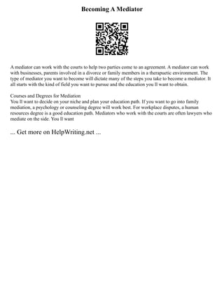 Becoming A Mediator
A mediator can work with the courts to help two parties come to an agreement. A mediator can work
with businesses, parents involved in a divorce or family members in a therapuetic environment. The
type of mediator you want to become will dictate many of the steps you take to become a mediator. It
all starts with the kind of field you want to pursue and the education you ll want to obtain.
Courses and Degrees for Mediation
You ll want to decide on your niche and plan your education path. If you want to go into family
mediation, a psychology or counseling degree will work best. For workplace disputes, a human
resources degree is a good education path. Mediators who work with the courts are often lawyers who
mediate on the side. You ll want
... Get more on HelpWriting.net ...
 