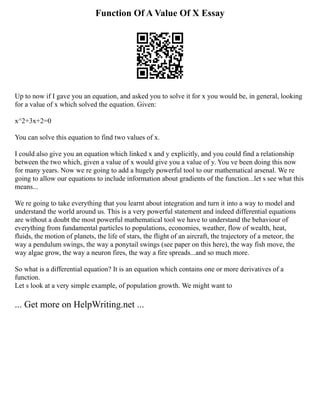 Function Of A Value Of X Essay
Up to now if I gave you an equation, and asked you to solve it for x you would be, in general, looking
for a value of x which solved the equation. Given:
x^2+3x+2=0
You can solve this equation to find two values of x.
I could also give you an equation which linked x and y explicitly, and you could find a relationship
between the two which, given a value of x would give you a value of y. You ve been doing this now
for many years. Now we re going to add a hugely powerful tool to our mathematical arsenal. We re
going to allow our equations to include information about gradients of the function...let s see what this
means...
We re going to take everything that you learnt about integration and turn it into a way to model and
understand the world around us. This is a very powerful statement and indeed differential equations
are without a doubt the most powerful mathematical tool we have to understand the behaviour of
everything from fundamental particles to populations, economies, weather, flow of wealth, heat,
fluids, the motion of planets, the life of stars, the flight of an aircraft, the trajectory of a meteor, the
way a pendulum swings, the way a ponytail swings (see paper on this here), the way fish move, the
way algae grow, the way a neuron fires, the way a fire spreads...and so much more.
So what is a differential equation? It is an equation which contains one or more derivatives of a
function.
Let s look at a very simple example, of population growth. We might want to
... Get more on HelpWriting.net ...
 