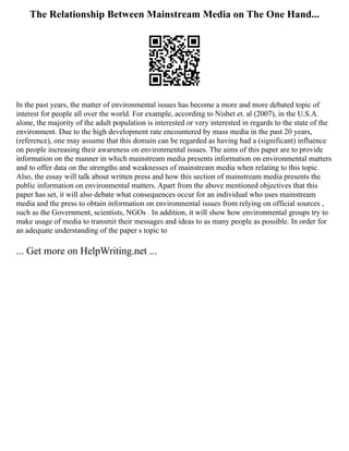 The Relationship Between Mainstream Media on The One Hand...
In the past years, the matter of environmental issues has become a more and more debated topic of
interest for people all over the world. For example, according to Nisbet et. al (2007), in the U.S.A.
alone, the majority of the adult population is interested or very interested in regards to the state of the
environment. Due to the high development rate encountered by mass media in the past 20 years,
(reference), one may assume that this domain can be regarded as having had a (significant) influence
on people increasing their awareness on environmental issues. The aims of this paper are to provide
information on the manner in which mainstream media presents information on environmental matters
and to offer data on the strengths and weaknesses of mainstream media when relating to this topic.
Also, the essay will talk about written press and how this section of mainstream media presents the
public information on environmental matters. Apart from the above mentioned objectives that this
paper has set, it will also debate what consequences occur for an individual who uses mainstream
media and the press to obtain information on environmental issues from relying on official sources ,
such as the Government, scientists, NGOs . In addition, it will show how environmental groups try to
make usage of media to transmit their messages and ideas to as many people as possible. In order for
an adequate understanding of the paper s topic to
... Get more on HelpWriting.net ...
 