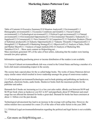 Marketing James Patterson Case
Table of Contents1.0 Executive Summary32.0 Situation Analysis42.1 Environment42.1.1
Demographic environment42.1.2 Economic Conditions and trends42.1.3 Social Cultural
environment42.1.4 Technological environment52.1.5 Political Legal environment52.1.6 Natural
environment52.1.8 Environmental Opportunities52.1.9 Environmental Threats62.2 Industry62.2.1.
Suppliers62.2.2 Consumers62.2.3 New Entrants72.2.4 Competitors72.2.5 Substitute Products (Threat
of Substitute products)82.2.6 Industry Opportunities82.2.7 Industry Threats82.3 Organization82.3.1
Strengths82.3.2 Weakness92.4 Marketing Strategy92.4.1 Objectives92.4.2 Analysis of Sales, Profit
and Market Share92.4. 3 Analysis of target market(s)102.4.4 Analysis of Marketing Mix
Variables112.4.5 ... Show more content on Helpwriting.net ...
Mass merchants generated 34% of the sales of best sellers, indicating that the readers were leaning
towards low price options.
Information regarding purchasing power or income distribution of the readers is not available.
2.1.3 Social Cultural environmentBook club was a trend in the United States and being a member of a
book club meant commanding respect in the society.
The society had a special place for the so called badge books. The works of James Patterson did not
enjoy similar status which resulted in lower readership amongst the group of omnivorous readers.
2.1.4 Technological environmentTechnologies used in book printing and publishing are hardcover,
paperback, electronic books, audio books. Hardcover books fetch the maximum profits for the
publisher and author.
Demands for E books are increasing as it is a low cost sales outlet. eBooks cost between $4.99 and
$6.99 per book where as hardcover cost $21 to $27 and paperbacks about $7.99Internet and email
usage has not affected the demand for books a great deal. Demand for books has been consistent at
about 1.1 billion over the past decade.
Technological advancement has lead to an increase in the average web surfing time. However, the
online retailers have accounted for a mere 2% of the sales of best seller fiction in the year 2004.
2.1.5 Political Legal environmentInformation regarding the political and legal factors is not available.
We
... Get more on HelpWriting.net ...
 