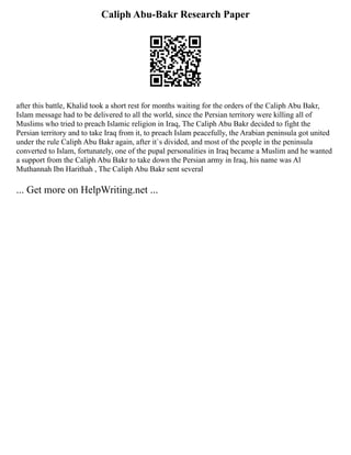 Caliph Abu-Bakr Research Paper
after this battle, Khalid took a short rest for months waiting for the orders of the Caliph Abu Bakr,
Islam message had to be delivered to all the world, since the Persian territory were killing all of
Muslims who tried to preach Islamic religion in Iraq, The Caliph Abu Bakr decided to fight the
Persian territory and to take Iraq from it, to preach Islam peacefully, the Arabian peninsula got united
under the rule Caliph Abu Bakr again, after it`s divided, and most of the people in the peninsula
converted to Islam, fortunately, one of the pupal personalities in Iraq became a Muslim and he wanted
a support from the Caliph Abu Bakr to take down the Persian army in Iraq, his name was Al
Muthannah Ibn Harithah , The Caliph Abu Bakr sent several
... Get more on HelpWriting.net ...
 