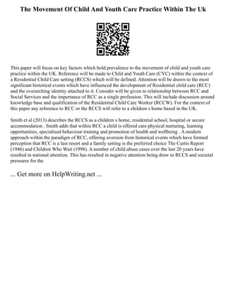 The Movement Of Child And Youth Care Practice Within The Uk
This paper will focus on key factors which hold prevalence to the movement of child and youth care
practice within the UK. Reference will be made to Child and Youth Care (CYC) within the context of
a Residential Child Care setting (RCCS) which will be defined. Attention will be drawn to the most
significant historical events which have influenced the development of Residential child care (RCC)
and the overarching identity attached to it. Consider will be given to relationship between RCC and
Social Services and the importance of RCC as a single profession. This will include discussion around
knowledge base and qualification of the Residential Child Care Worker (RCCW). For the context of
this paper any reference to RCC or the RCCS will refer to a children s home based in the UK.
Smith et al (2013) describes the RCCS as a children s home, residential school, hospital or secure
accommodation . Smith adds that within RCC a child is offered care physical nurturing, learning
opportunities, specialised behaviour training and promotion of health and wellbeing . A modern
approach within the paradigm of RCC, offering aversion from historical events which have formed
perception that RCC is a last resort and a family setting is the preferred choice The Curtis Report
(1946) and Children Who Wait (1998). A number of child abuse cases over the last 20 years have
resulted in national attention. This has resulted in negative attention being draw to RCCS and societal
pressures for the
... Get more on HelpWriting.net ...
 