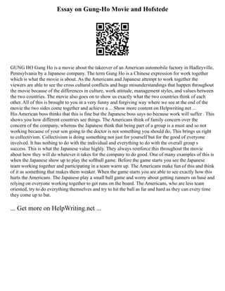 Essay on Gung-Ho Movie and Hofstede
GUNG HO Gung Ho is a movie about the takeover of an American automobile factory in Hadleyville,
Pennsylvania by a Japanese company. The term Gung Ho is a Chinese expression for work together
which is what the movie is about. As the Americans and Japanese attempt to work together the
viewers are able to see the cross cultural conflicts and huge misunderstandings that happen throughout
the movie because of the differences in culture, work attitude, management styles, and values between
the two countries. The movie also goes on to show us exactly what the two countries think of each
other. All of this is brought to you in a very funny and forgiving way where we see at the end of the
movie the two sides come together and achieve a ... Show more content on Helpwriting.net ...
His American boss thinks that this is fine but the Japanese boss says no because work will suffer . This
shows you how different countries see things. The Americans think of family concern over the
concern of the company, whereas the Japanese think that being part of a group is a must and so not
working because of your son going to the doctor is not something you should do, This brings us right
to collectivism. Collectivism is doing something not just for yourself but for the good of everyone
involved. It has nothing to do with the individual and everything to do with the overall group s
success. This is what the Japanese value highly. They always reinforce this throughout the movie
about how they will do whatever it takes for the company to do good. One of many examples of this is
when the Japanese show up to play the softball game. Before the game starts you see the Japanese
team working together and participating in a team warm up. The Americans make fun of this and think
of it as something that makes them weaker. When the game starts you are able to see exactly how this
hurts the Americans. The Japanese play a small ball game and worry about getting runners on base and
relying on everyone working together to get runs on the board. The Americans, who are less team
oriented, try to do everything themselves and try to hit the ball as far and hard as they can every time
they come up to bat.
... Get more on HelpWriting.net ...
 