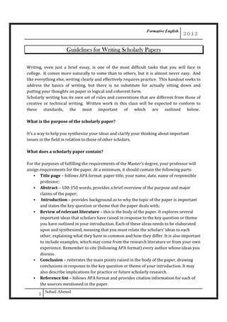 Formative English

Guidelines for Writing Scholarly Papers
Writing, even just a brief essay, is one of the most difficult tasks that you will face in
college. It comes more naturally to some than to others, but it is almost never easy. And
like everything else, writing clearly and effectively requires practice. This handout seeks to
address the basics of writing, but there is no substitute for actually sitting down and
putting your thoughts on paper in logical and coherent form.
Scholarly writing has its own set of rules and conventions that are different from those of
creative or technical writing. Written work in this class will be expected to conform to
these standards, the most important of which are outlined below.
What is the purpose of the scholarly paper?
It’s a way to help you synthesize your ideas and clarify your thinking about important
issues in the field in relation to those of other scholars.
What does a scholarly paper contain?
For the purposes of fulfilling the requirements of the Master’s degree, your professor will
assign requirements for the paper. At a minimum, it should contain the following parts:
Title page – follows APA format: paper title, your name, date, name of responsible
professor;
Abstract – 100-150 words, provides a brief overview of the purpose and major
claims of the paper;
Introduction – provides background as to why the topic of the paper is important
and states the key question or theme that the paper deals with;
Review of relevant literature – this is the body of the paper. It explores several
important ideas that scholars have raised in response to the key question or theme
you have outlined in your introduction. Each of these ideas needs to be elaborated
upon and synthesized, meaning that you must relate the scholars’ ideas to each
other, explaining what they have in common and how they differ. It is also important
to include examples, which may come from the research literature or from your own
experience. Remember to cite (following APA format) every author whose ideas you
discuss.
Conclusion – reiterates the main points raised in the body of the paper, drawing
conclusions in response to the key question or theme of your introduction. It may
also describe implications for practice or future scholarly research.
Reference list – follows APA format and provides citation information for each of
the sources mentioned in the paper.
Sohail Ahmed

 