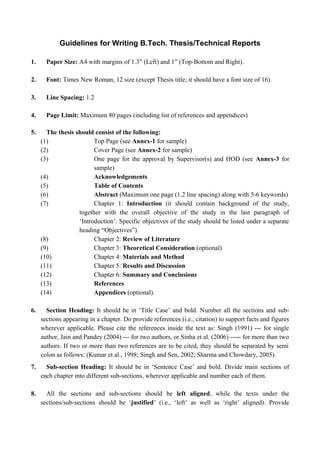 Guidelines for Writing B.Tech. Thesis/Technical Reports
1. Paper Size: A4 with margins of 1.3” (Left) and 1” (Top-Bottom and Right).
2. Font: Times New Roman, 12 size (except Thesis title; it should have a font size of 16).
3. Line Spacing: 1.2
4. Page Limit: Maximum 80 pages (including list of references and appendices)
5. The thesis should consist of the following:
(1) Top Page (see Annex-1 for sample)
(2) Cover Page (see Annex-2 for sample)
(3) One page for the approval by Supervisor(s) and HOD (see Annex-3 for
sample)
(4) Acknowledgements
(5) Table of Contents
(6) Abstract (Maximum one page (1.2 line spacing) along with 5-6 keywords)
(7) Chapter 1: Introduction (it should contain background of the study,
together with the overall objective of the study in the last paragraph of
‘Introduction’. Specific objectives of the study should be listed under a separate
heading “Objectives”).
(8) Chapter 2: Review of Literature
(9) Chapter 3: Theoretical Consideration (optional)
(10) Chapter 4: Materials and Method
(11) Chapter 5: Results and Discussion
(12) Chapter 6: Summary and Conclusions
(13) References
(14) Appendices (optional).
6. Section Heading: It should be in ‘Title Case’ and bold. Number all the sections and sub-
sections appearing in a chapter. Do provide references (i.e., citation) to support facts and figures
wherever applicable. Please cite the references inside the text as: Singh (1991) --- for single
author, Jain and Pandey (2004) --- for two authors, or Sinha et al. (2006) ----- for more than two
authors. If two or more than two references are to be cited, they should be separated by semi
colon as follows: (Kumar et al., 1998; Singh and Sen, 2002; Sharma and Chowdary, 2005).
7. Sub-section Heading: It should be in ‘Sentence Case’ and bold. Divide main sections of
each chapter into different sub-sections, wherever applicable and number each of them.
8. All the sections and sub-sections should be left aligned, while the texts under the
sections/sub-sections should be ‘justified’ (i.e., ‘left’ as well as ‘right’ aligned). Provide
 