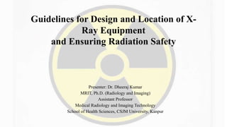 Guidelines for Design and Location of X-
Ray Equipment
and Ensuring Radiation Safety
Presenter: Dr. Dheeraj Kumar
MRIT, Ph.D. (Radiology and Imaging)
Assistant Professor
Medical Radiology and Imaging Technology
School of Health Sciences, CSJM University, Kanpur
 