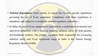 • National Regulations: Each country or region has its own specific regulations
governing the use of X-ray equipment. Compliance with these regulations is
mandatory and subject to oversight by national regulatory authorities.
• In India, the use of X-ray equipment is regulated by a combination of national and
state-level authorities, with a focus on ensuring radiation safety for both patients
and healthcare workers. The primary regulatory body responsible for overseeing
radiation safety and X-ray equipment usage in India is the Atomic Energy
Regulatory Board (AERB).
Thursday, 02 November 2023
Guidelines for Design and Location of X-Ray Equipment By- Dr
Dheeraj Kumar
15
 