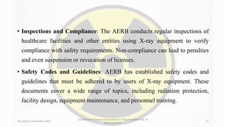 • Inspections and Compliance: The AERB conducts regular inspections of
healthcare facilities and other entities using X-ray equipment to verify
compliance with safety requirements. Non-compliance can lead to penalties
and even suspension or revocation of licenses.
• Safety Codes and Guidelines: AERB has established safety codes and
guidelines that must be adhered to by users of X-ray equipment. These
documents cover a wide range of topics, including radiation protection,
facility design, equipment maintenance, and personnel training.
Thursday, 02 November 2023
Guidelines for Design and Location of X-Ray Equipment By- Dr
Dheeraj Kumar
17
 
