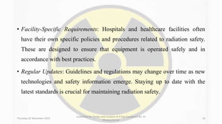 • Facility-Specific Requirements: Hospitals and healthcare facilities often
have their own specific policies and procedures related to radiation safety.
These are designed to ensure that equipment is operated safely and in
accordance with best practices.
• Regular Updates: Guidelines and regulations may change over time as new
technologies and safety information emerge. Staying up to date with the
latest standards is crucial for maintaining radiation safety.
Thursday, 02 November 2023
Guidelines for Design and Location of X-Ray Equipment By- Dr
Dheeraj Kumar
18
 