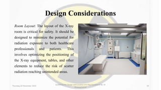 Design Considerations
Room Layout: The layout of the X-ray
room is critical for safety. It should be
designed to minimize the potential for
radiation exposure to both healthcare
professionals and patients. This
involves optimizing the positioning of
the X-ray equipment, tables, and other
elements to reduce the risk of scatter
radiation reaching unintended areas.
Thursday, 02 November 2023
Guidelines for Design and Location of X-Ray Equipment By- Dr
Dheeraj Kumar
19
 