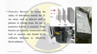 • Protective Barriers: To ensure the
safety of individuals outside the X-
ray room, such as adjacent staff or
patients in waiting areas, the use of
protective barriers is essential. These
barriers are typically constructed with
lead or concrete and should be of
sufficient thickness to effectively
block radiation.
Thursday, 02 November 2023
Guidelines for Design and Location of X-Ray Equipment By- Dr
Dheeraj Kumar
20
 