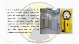 • Control and Monitoring Systems: The X-
ray room should be equipped with control
panels that allow operators to set exposure
parameters accurately. Emergency
shutdown mechanisms should be readily
accessible to terminate exposures in case
of emergencies. Continuous monitoring
and alarms should alert staff to any
malfunctions or unsafe conditions.
Thursday, 02 November 2023
Guidelines for Design and Location of X-Ray Equipment By- Dr
Dheeraj Kumar
21
 