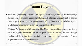 Room Layout
• Factors Influencing Layout: The layout of an X-ray room is influenced by
factors like room size, equipment type, and intended usage. Smaller rooms
may require more precise positioning of equipment to maximize space,
while larger rooms may allow for greater flexibility.
• Optimal Positioning of Equipment: The X-ray tube and image receptor (e.g.,
film or digital detector) should be positioned to ensure the best image
quality while minimizing radiation exposure to the operator. Proper
alignment and distance are crucial.
Thursday, 02 November 2023
Guidelines for Design and Location of X-Ray Equipment By- Dr
Dheeraj Kumar
22
 