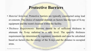Protective Barriers
• Material Selection: Protective barriers are typically constructed using lead
or concrete. The choice of material depends on factors like the type of X-ray
equipment and the room's location within the facility.
• Thickness Requirements: Barriers should be of sufficient thickness to
attenuate the X-ray radiation to a safe level. The specific thickness
requirements are determined by regulatory standards and must be calculated
based on factors like the energy of the X-rays and the distance to occupied
areas.
Thursday, 02 November 2023
Guidelines for Design and Location of X-Ray Equipment By- Dr
Dheeraj Kumar
26
 