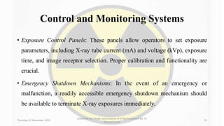 Control and Monitoring Systems
• Exposure Control Panels: These panels allow operators to set exposure
parameters, including X-ray tube current (mA) and voltage (kVp), exposure
time, and image receptor selection. Proper calibration and functionality are
crucial.
• Emergency Shutdown Mechanisms: In the event of an emergency or
malfunction, a readily accessible emergency shutdown mechanism should
be available to terminate X-ray exposures immediately.
Thursday, 02 November 2023
Guidelines for Design and Location of X-Ray Equipment By- Dr
Dheeraj Kumar
29
 