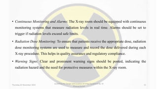 • Continuous Monitoring and Alarms: The X-ray room should be equipped with continuous
monitoring systems that measure radiation levels in real time. Alarms should be set to
trigger if radiation levels exceed safe limits.
• Radiation Dose Monitoring: To ensure that patients receive the appropriate dose, radiation
dose monitoring systems are used to measure and record the dose delivered during each
X-ray procedure. This helps in quality assurance and regulatory compliance.
• Warning Signs: Clear and prominent warning signs should be posted, indicating the
radiation hazard and the need for protective measures within the X-ray room.
Thursday, 02 November 2023
Guidelines for Design and Location of X-Ray Equipment By- Dr
Dheeraj Kumar
31
 
