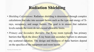 Radiation Shielding
• Shielding Calculations: Radiation shielding is determined through complex
calculations that take into account factors such as the type and energy of X-
rays, occupancy, and usage factors. The goal is to ensure that radiation
levels outside the room do not exceed allowable limits.
• Primary and Secondary Barriers: The X-ray room typically has primary
barriers that block the direct X-ray beam and secondary barriers to attenuate
any scattered radiation. The design and thickness of these barriers depend
on the specifics of the equipment and room layout.
Thursday, 02 November 2023
Guidelines for Design and Location of X-Ray Equipment By- Dr
Dheeraj Kumar
33
 