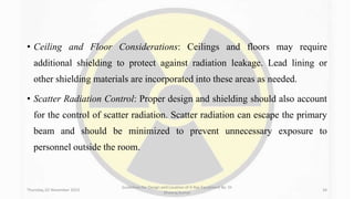 • Ceiling and Floor Considerations: Ceilings and floors may require
additional shielding to protect against radiation leakage. Lead lining or
other shielding materials are incorporated into these areas as needed.
• Scatter Radiation Control: Proper design and shielding should also account
for the control of scatter radiation. Scatter radiation can escape the primary
beam and should be minimized to prevent unnecessary exposure to
personnel outside the room.
Thursday, 02 November 2023
Guidelines for Design and Location of X-Ray Equipment By- Dr
Dheeraj Kumar
34
 