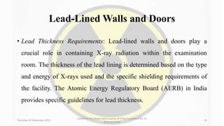 Lead-Lined Walls and Doors
• Lead Thickness Requirements: Lead-lined walls and doors play a
crucial role in containing X-ray radiation within the examination
room. The thickness of the lead lining is determined based on the type
and energy of X-rays used and the specific shielding requirements of
the facility. The Atomic Energy Regulatory Board (AERB) in India
provides specific guidelines for lead thickness.
Thursday, 02 November 2023
Guidelines for Design and Location of X-Ray Equipment By- Dr
Dheeraj Kumar
35
 
