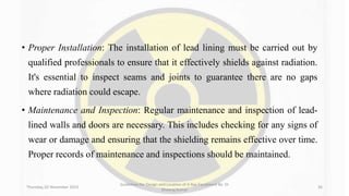 • Proper Installation: The installation of lead lining must be carried out by
qualified professionals to ensure that it effectively shields against radiation.
It's essential to inspect seams and joints to guarantee there are no gaps
where radiation could escape.
• Maintenance and Inspection: Regular maintenance and inspection of lead-
lined walls and doors are necessary. This includes checking for any signs of
wear or damage and ensuring that the shielding remains effective over time.
Proper records of maintenance and inspections should be maintained.
Thursday, 02 November 2023
Guidelines for Design and Location of X-Ray Equipment By- Dr
Dheeraj Kumar
36
 