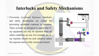 Interlocks and Safety Mechanisms
• Preventing Accidental Exposure: Interlocks
and safety mechanisms are critical for
preventing accidental exposure to radiation.
These systems are designed to ensure that X-
ray equipment can only be operated when all
safety conditions are met. For example, the X-
ray machine should not emit radiation unless
the exposure door is fully closed and locked.
Thursday, 02 November 2023
Guidelines for Design and Location of X-Ray Equipment By- Dr
Dheeraj Kumar
37
 
