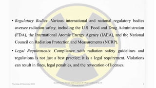 • Regulatory Bodies: Various international and national regulatory bodies
oversee radiation safety, including the U.S. Food and Drug Administration
(FDA), the International Atomic Energy Agency (IAEA), and the National
Council on Radiation Protection and Measurements (NCRP).
• Legal Requirements: Compliance with radiation safety guidelines and
regulations is not just a best practice; it is a legal requirement. Violations
can result in fines, legal penalties, and the revocation of licenses.
Thursday, 02 November 2023
Guidelines for Design and Location of X-Ray Equipment By- Dr
Dheeraj Kumar
4
 