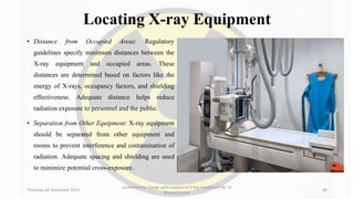 Locating X-ray Equipment
• Distance from Occupied Areas: Regulatory
guidelines specify minimum distances between the
X-ray equipment and occupied areas. These
distances are determined based on factors like the
energy of X-rays, occupancy factors, and shielding
effectiveness. Adequate distance helps reduce
radiation exposure to personnel and the public.
• Separation from Other Equipment: X-ray equipment
should be separated from other equipment and
rooms to prevent interference and contamination of
radiation. Adequate spacing and shielding are used
to minimize potential cross-exposure.
Thursday, 02 November 2023
Guidelines for Design and Location of X-Ray Equipment By- Dr
Dheeraj Kumar
40
 