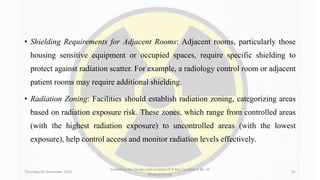 • Shielding Requirements for Adjacent Rooms: Adjacent rooms, particularly those
housing sensitive equipment or occupied spaces, require specific shielding to
protect against radiation scatter. For example, a radiology control room or adjacent
patient rooms may require additional shielding.
• Radiation Zoning: Facilities should establish radiation zoning, categorizing areas
based on radiation exposure risk. These zones, which range from controlled areas
(with the highest radiation exposure) to uncontrolled areas (with the lowest
exposure), help control access and monitor radiation levels effectively.
Thursday, 02 November 2023
Guidelines for Design and Location of X-Ray Equipment By- Dr
Dheeraj Kumar
41
 