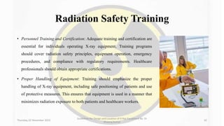 Radiation Safety Training
• Personnel Training and Certification: Adequate training and certification are
essential for individuals operating X-ray equipment. Training programs
should cover radiation safety principles, equipment operation, emergency
procedures, and compliance with regulatory requirements. Healthcare
professionals should obtain appropriate certifications.
• Proper Handling of Equipment: Training should emphasize the proper
handling of X-ray equipment, including safe positioning of patients and use
of protective measures. This ensures that equipment is used in a manner that
minimizes radiation exposure to both patients and healthcare workers.
Thursday, 02 November 2023
Guidelines for Design and Location of X-Ray Equipment By- Dr
Dheeraj Kumar
42
 
