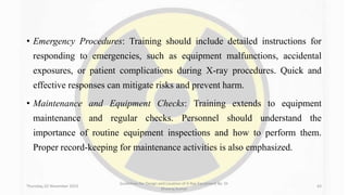 • Emergency Procedures: Training should include detailed instructions for
responding to emergencies, such as equipment malfunctions, accidental
exposures, or patient complications during X-ray procedures. Quick and
effective responses can mitigate risks and prevent harm.
• Maintenance and Equipment Checks: Training extends to equipment
maintenance and regular checks. Personnel should understand the
importance of routine equipment inspections and how to perform them.
Proper record-keeping for maintenance activities is also emphasized.
Thursday, 02 November 2023
Guidelines for Design and Location of X-Ray Equipment By- Dr
Dheeraj Kumar
43
 