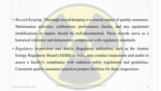 • Record-Keeping: Thorough record-keeping is a crucial aspect of quality assurance.
Maintenance activities, calibrations, performance checks, and any equipment
modifications or repairs should be well-documented. These records serve as a
historical reference and demonstrate compliance with regulatory standards.
• Regulatory Inspections and Audits: Regulatory authorities, such as the Atomic
Energy Regulatory Board (AERB) in India, may conduct inspections and audits to
assess a facility's compliance with radiation safety regulations and guidelines.
Consistent quality assurance practices prepare facilities for these inspections.
Thursday, 02 November 2023
Guidelines for Design and Location of X-Ray Equipment By- Dr
Dheeraj Kumar
46
 