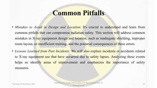 Common Pitfalls
• Mistakes to Avoid in Design and Location: It's crucial to understand and learn from
common pitfalls that can compromise radiation safety. This section will address common
mistakes in X-ray equipment design and location, such as inadequate shielding, improper
room layout, or insufficient training, and the potential consequences of these errors.
• Lessons Learned from Past Incidents: We will also explore incidents or accidents related
to X-ray equipment use that have occurred due to safety lapses. Analyzing these events
helps us identify areas of improvement and emphasizes the importance of safety
measures.
Thursday, 02 November 2023
Guidelines for Design and Location of X-Ray Equipment By- Dr
Dheeraj Kumar
47
 