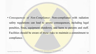 • Consequences of Non-Compliance: Non-compliance with radiation
safety regulations can lead to severe consequences, including legal
penalties, fines, equipment shutdown, and harm to patients and staff.
Facilities should be aware of these risks to maintain a commitment to
compliance.
Thursday, 02 November 2023
Guidelines for Design and Location of X-Ray Equipment By- Dr
Dheeraj Kumar
48
 