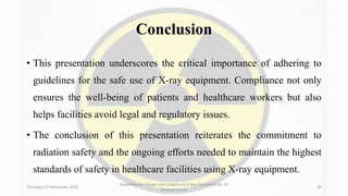 Conclusion
• This presentation underscores the critical importance of adhering to
guidelines for the safe use of X-ray equipment. Compliance not only
ensures the well-being of patients and healthcare workers but also
helps facilities avoid legal and regulatory issues.
• The conclusion of this presentation reiterates the commitment to
radiation safety and the ongoing efforts needed to maintain the highest
standards of safety in healthcare facilities using X-ray equipment.
Thursday, 02 November 2023
Guidelines for Design and Location of X-Ray Equipment By- Dr
Dheeraj Kumar
49
 