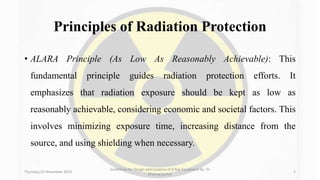 Principles of Radiation Protection
• ALARA Principle (As Low As Reasonably Achievable): This
fundamental principle guides radiation protection efforts. It
emphasizes that radiation exposure should be kept as low as
reasonably achievable, considering economic and societal factors. This
involves minimizing exposure time, increasing distance from the
source, and using shielding when necessary.
Thursday, 02 November 2023
Guidelines for Design and Location of X-Ray Equipment By- Dr
Dheeraj Kumar
5
 