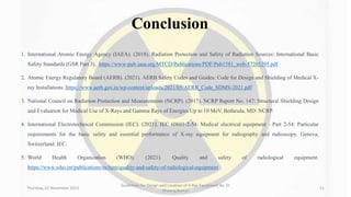 Conclusion
1. International Atomic Energy Agency (IAEA). (2018). Radiation Protection and Safety of Radiation Sources: International Basic
Safety Standards (GSR Part 3). https://www-pub.iaea.org/MTCD/Publications/PDF/Pub1581_web-57265295.pdf
2. Atomic Energy Regulatory Board (AERB). (2021). AERB Safety Codes and Guides: Code for Design and Shielding of Medical X-
ray Installations. https://www.aerb.gov.in/wp-content/uploads/2021/05/AERB_Code_SDMS-2021.pdf
3. National Council on Radiation Protection and Measurements (NCRP). (2017). NCRP Report No. 147: Structural Shielding Design
and Evaluation for Medical Use of X-Rays and Gamma Rays of Energies Up to 10 MeV. Bethesda, MD: NCRP.
4. International Electrotechnical Commission (IEC). (2021). IEC 60601-2-54: Medical electrical equipment - Part 2-54: Particular
requirements for the basic safety and essential performance of X-ray equipment for radiography and radioscopy. Geneva,
Switzerland: IEC.
5. World Health Organization (WHO). (2021). Quality and safety of radiological equipment.
https://www.who.int/publications/m/item/quality-and-safety-of-radiological-equipment
Thursday, 02 November 2023
Guidelines for Design and Location of X-Ray Equipment By- Dr
Dheeraj Kumar
51
 