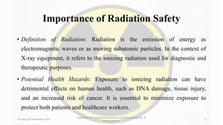 Importance of Radiation Safety
• Definition of Radiation: Radiation is the emission of energy as
electromagnetic waves or as moving subatomic particles. In the context of
X-ray equipment, it refers to the ionizing radiation used for diagnostic and
therapeutic purposes.
• Potential Health Hazards: Exposure to ionizing radiation can have
detrimental effects on human health, such as DNA damage, tissue injury,
and an increased risk of cancer. It is essential to minimize exposure to
protect both patients and healthcare workers.
Thursday, 02 November 2023
Guidelines for Design and Location of X-Ray Equipment By- Dr
Dheeraj Kumar
3
 