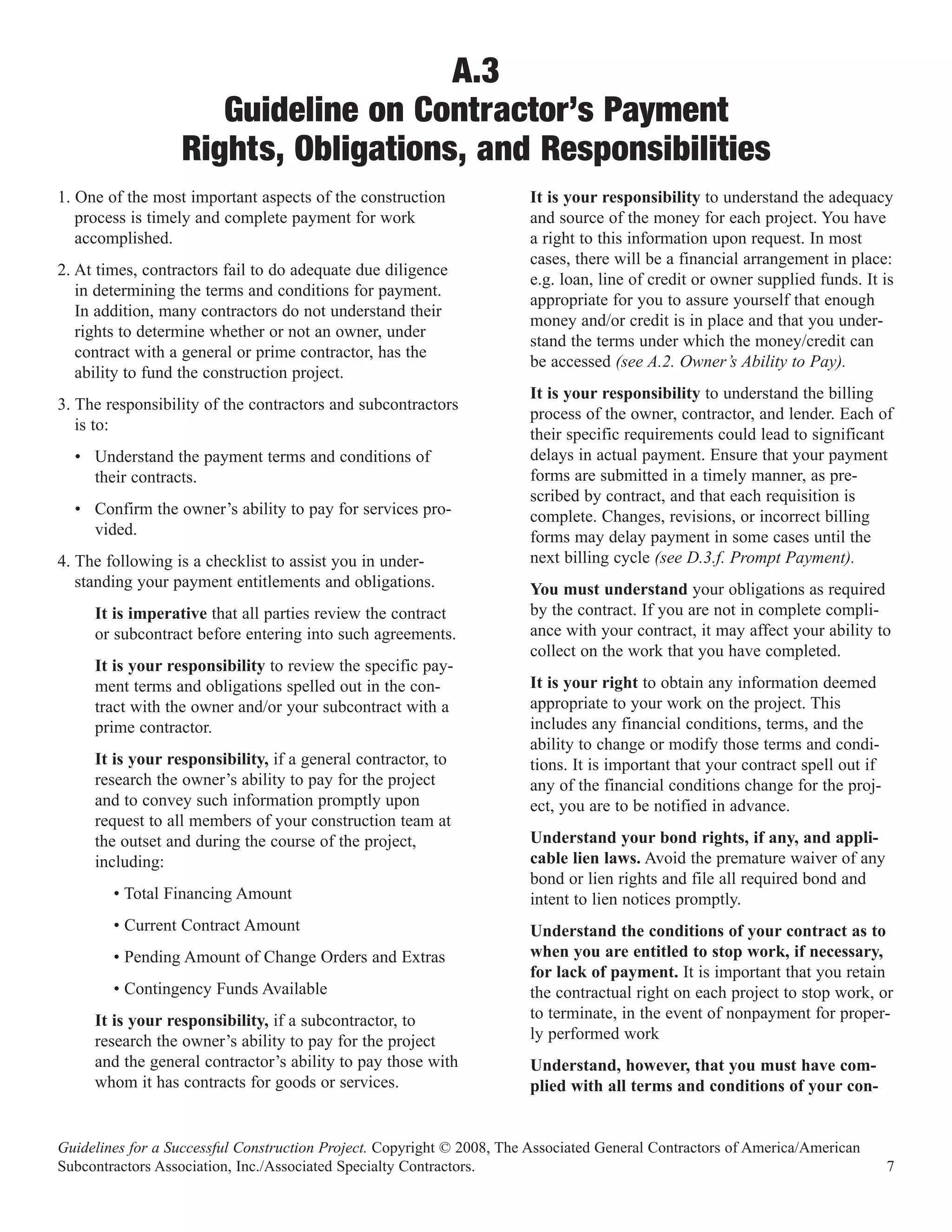 A.3
                     Guideline on Contractor’s Payment
                  Rights, Obligations, and Responsibilities
1. One of the most important aspects of the construction               It is your responsibility to understand the adequacy
   process is timely and complete payment for work                     and source of the money for each project. You have
   accomplished.                                                       a right to this information upon request. In most
                                                                       cases, there will be a financial arrangement in place:
2. At times, contractors fail to do adequate due diligence
                                                                       e.g. loan, line of credit or owner supplied funds. It is
   in determining the terms and conditions for payment.
                                                                       appropriate for you to assure yourself that enough
   In addition, many contractors do not understand their
                                                                       money and/or credit is in place and that you under-
   rights to determine whether or not an owner, under
                                                                       stand the terms under which the money/credit can
   contract with a general or prime contractor, has the
                                                                       be accessed (see A.2. Owner’s Ability to Pay).
   ability to fund the construction project.
                                                                       It is your responsibility to understand the billing
3. The responsibility of the contractors and subcontractors
                                                                       process of the owner, contractor, and lender. Each of
   is to:
                                                                       their specific requirements could lead to significant
  • Understand the payment terms and conditions of                     delays in actual payment. Ensure that your payment
    their contracts.                                                   forms are submitted in a timely manner, as pre-
                                                                       scribed by contract, and that each requisition is
  • Confirm the owner’s ability to pay for services pro-               complete. Changes, revisions, or incorrect billing
    vided.                                                             forms may delay payment in some cases until the
4. The following is a checklist to assist you in under-                next billing cycle (see D.3.f. Prompt Payment).
   standing your payment entitlements and obligations.                 You must understand your obligations as required
     It is imperative that all parties review the contract             by the contract. If you are not in complete compli-
     or subcontract before entering into such agreements.              ance with your contract, it may affect your ability to
                                                                       collect on the work that you have completed.
     It is your responsibility to review the specific pay-
     ment terms and obligations spelled out in the con-                It is your right to obtain any information deemed
     tract with the owner and/or your subcontract with a               appropriate to your work on the project. This
     prime contractor.                                                 includes any financial conditions, terms, and the
                                                                       ability to change or modify those terms and condi-
     It is your responsibility, if a general contractor, to            tions. It is important that your contract spell out if
     research the owner’s ability to pay for the project               any of the financial conditions change for the proj-
     and to convey such information promptly upon                      ect, you are to be notified in advance.
     request to all members of your construction team at
     the outset and during the course of the project,                  Understand your bond rights, if any, and appli-
     including:                                                        cable lien laws. Avoid the premature waiver of any
                                                                       bond or lien rights and file all required bond and
        • Total Financing Amount                                       intent to lien notices promptly.
        • Current Contract Amount                                      Understand the conditions of your contract as to
        • Pending Amount of Change Orders and Extras                   when you are entitled to stop work, if necessary,
                                                                       for lack of payment. It is important that you retain
        • Contingency Funds Available                                  the contractual right on each project to stop work, or
     It is your responsibility, if a subcontractor, to                 to terminate, in the event of nonpayment for proper-
     research the owner’s ability to pay for the project               ly performed work
     and the general contractor’s ability to pay those with            Understand, however, that you must have com-
     whom it has contracts for goods or services.                      plied with all terms and conditions of your con-


Guidelines for a Successful Construction Project. Copyright © 2008, The Associated General Contractors of America/American
Subcontractors Association, Inc./Associated Specialty Contractors.                                                              7
 