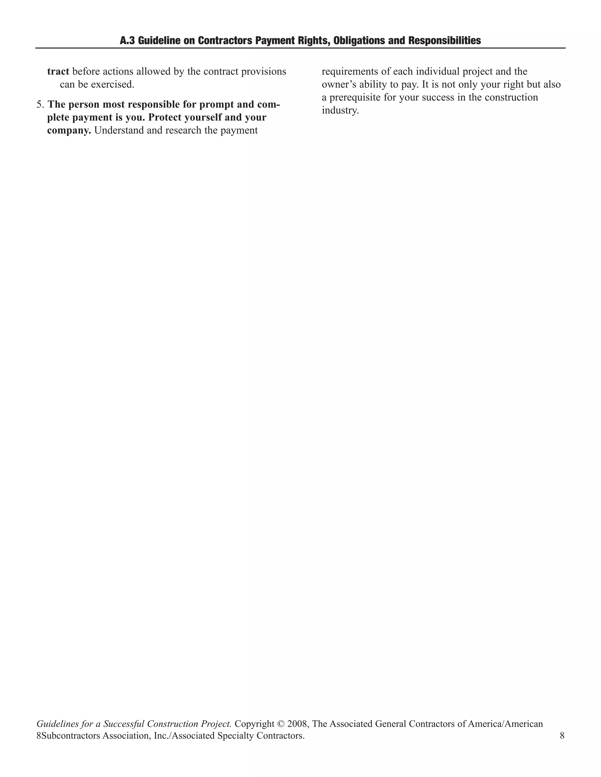 A.3 Guideline on Contractors Payment Rights, Obligations and Responsibilities

  tract before actions allowed by the contract provisions           requirements of each individual project and the
     can be exercised.                                              owner’s ability to pay. It is not only your right but also
                                                                    a prerequisite for your success in the construction
5. The person most responsible for prompt and com-
                                                                    industry.
   plete payment is you. Protect yourself and your
   company. Understand and research the payment




Guidelines for a Successful Construction Project. Copyright © 2008, The Associated General Contractors of America/American
8Subcontractors Association, Inc./Associated Specialty Contractors.                                                          8
 